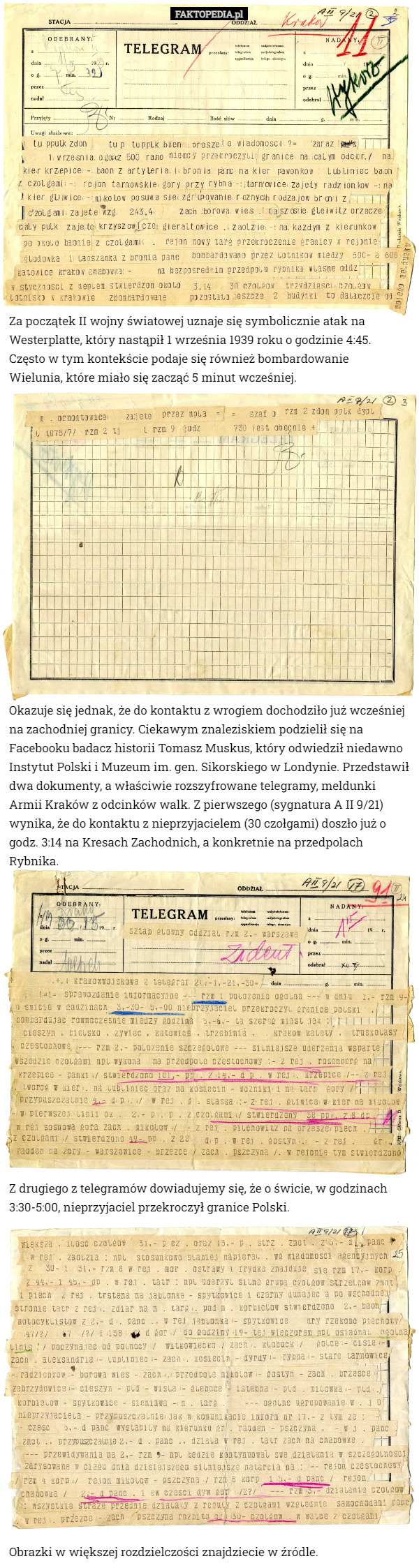 Za początek II wojny światowej uznaje się symbolicznie atak na Westerplatte, który nastąpił 1 września 1939 roku o godzinie 4:45. Często w tym kontekście podaje się również bombardowanie
 Wielunia, które miało się zacząć 5 minut wcześniej. Okazuje się jednak, że do kontaktu z wrogiem dochodziło już wcześniej na zachodniej granicy. Ciekawym znaleziskiem podzielił się na Facebooku badacz historii Tomasz Muskus, który odwiedził niedawno Instytut Polski i Muzeum im. gen. Sikorskiego w Londynie. Przedstawił dwa dokumenty, a właściwie rozszyfrowane telegramy, meldunki Armii Kraków z odcinków walk. Z pierwszego (sygnatura A II 9/21) wynika, że do kontaktu z nieprzyjacielem (30 czołgami) doszło już o godz. 3:14 na Kresach Zachodnich, a konkretnie na przedpolach Rybnika. Z drugiego z telegramów dowiadujemy się, że o świcie, w godzinach 3:30-5:00, nieprzyjaciel przekroczył granice Polski. Obrazki w większej rozdzielczości znajdziecie w źródle. 