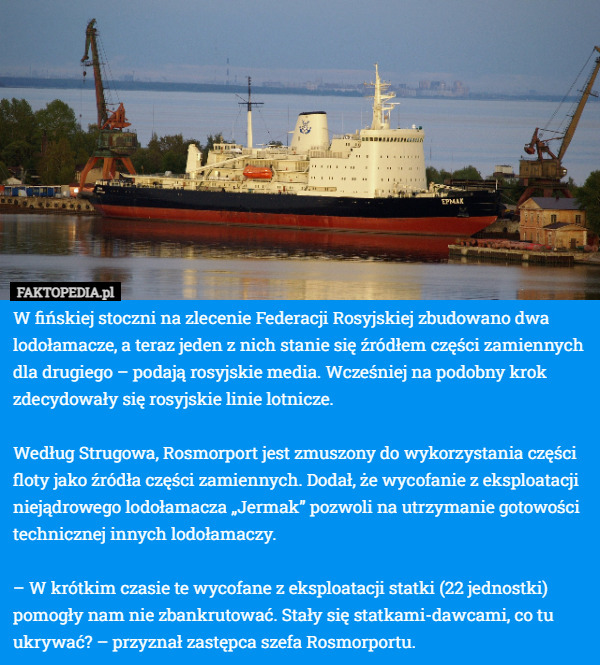 W fińskiej stoczni na zlecenie Federacji Rosyjskiej zbudowano dwa lodołamacze, a teraz jeden z nich stanie się źródłem części zamiennych dla drugiego – podają rosyjskie media. Wcześniej na podobny krok zdecydowały się rosyjskie linie lotnicze.

Według Strugowa, Rosmorport jest zmuszony do wykorzystania części floty jako źródła części zamiennych. Dodał, że wycofanie z eksploatacji niejądrowego lodołamacza „Jermak” pozwoli na utrzymanie gotowości technicznej innych lodołamaczy.

– W krótkim czasie te wycofane z eksploatacji statki (22 jednostki) pomogły nam nie zbankrutować. Stały się statkami-dawcami, co tu ukrywać? – przyznał zastępca szefa Rosmorportu. 