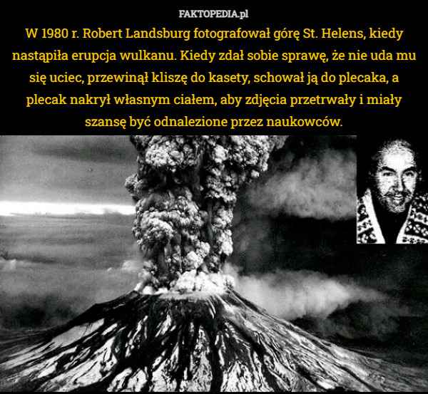 W 1980 r. Robert Landsburg fotografował górę St. Helens, kiedy nastąpiła erupcja wulkanu. Kiedy zdał sobie sprawę, że nie uda mu się uciec, przewinął kliszę do kasety, schował ją do plecaka, a plecak nakrył własnym ciałem, aby zdjęcia przetrwały i miały szansę być odnalezione przez naukowców. 