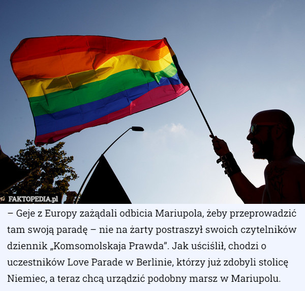– Geje z Europy zażądali odbicia Mariupola, żeby przeprowadzić tam swoją paradę – nie na żarty postraszył swoich czytelników dziennik „Komsomolskaja Prawda”. Jak uściślił, chodzi o uczestników Love Parade w Berlinie, którzy już zdobyli stolicę Niemiec, a teraz chcą urządzić podobny marsz w Mariupolu. 