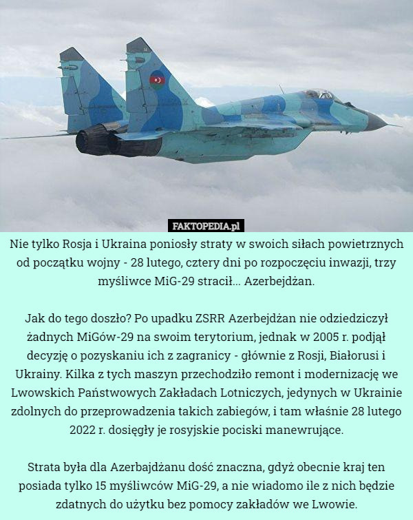 Nie tylko Rosja i Ukraina poniosły straty w swoich siłach powietrznych od początku wojny - 28 lutego, cztery dni po rozpoczęciu inwazji, trzy myśliwce MiG-29 stracił... Azerbejdżan.

Jak do tego doszło? Po upadku ZSRR Azerbejdżan nie odziedziczył żadnych MiGów-29 na swoim terytorium, jednak w 2005 r. podjął decyzję o pozyskaniu ich z zagranicy - głównie z Rosji, Białorusi i Ukrainy. Kilka z tych maszyn przechodziło remont i modernizację we Lwowskich Państwowych Zakładach Lotniczych, jedynych w Ukrainie zdolnych do przeprowadzenia takich zabiegów, i tam właśnie 28 lutego 2022 r. dosięgły je rosyjskie pociski manewrujące.

Strata była dla Azerbajdżanu dość znaczna, gdyż obecnie kraj ten posiada tylko 15 myśliwców MiG-29, a nie wiadomo ile z nich będzie zdatnych do użytku bez pomocy zakładów we Lwowie. 