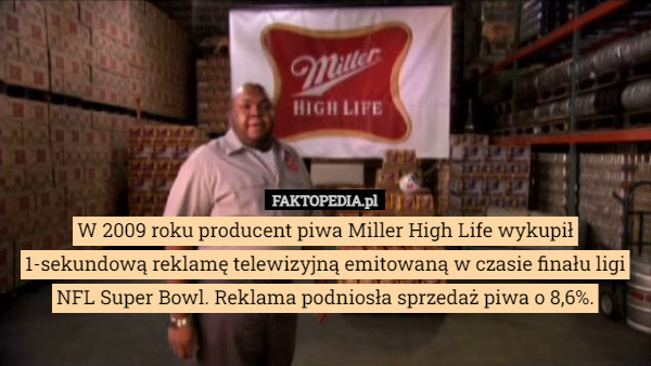 W 2009 roku producent piwa Miller High Life wykupił 1-sekundową reklamę telewizyjną emitowaną w czasie finału ligi NFL Super Bowl. Reklama podniosła sprzedaż piwa o 8,6%. 
