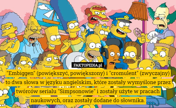 "Embiggen" (powiększyć, powiększony) i "cromulent" (zwyczajny) to dwa słowa w języku angielskim, które zostały wymyślone przez twórców serialu "Simpsonowie" i zostały użyte w pracach naukowych, oraz zostały dodane do słownika. 