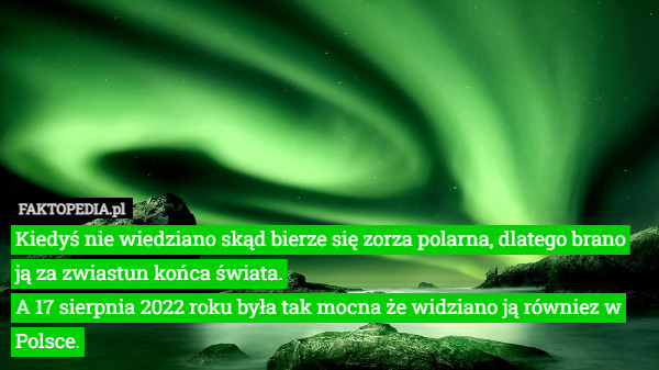 Kiedyś nie wiedziano skąd bierze się zorza polarna, dlatego brano ją za zwiastun końca świata.
A 17 sierpnia 2022 roku była tak mocna że widziano ją równiez w Polsce. 