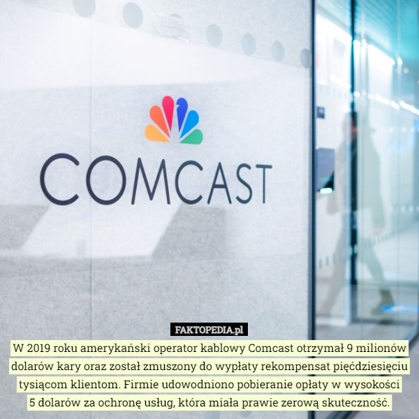 W 2019 roku amerykański operator kablowy Comcast otrzymał 9 milionów dolarów kary oraz został zmuszony do wypłaty rekompensat pięćdziesięciu tysiącom klientom. Firmie udowodniono pobieranie opłaty w wysokości
5 dolarów za ochronę usług, która miała prawie zerową skuteczność. 