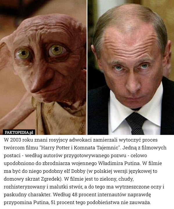 W 2003 roku znani rosyjscy adwokaci zamierzali wytoczyć proces twórcom filmu "Harry Potter i Komnata Tajemnic". Jedną z filmowych postaci - według autorów przygotowywanego pozwu - celowo upodobniono do zbrodniarza wojennego Władimira Putina. W filmie ma być do niego podobny elf Dobby (w polskiej wersji językowej to domowy skrzat Zgredek). W filmie jest to zielony, chudy, rozhisteryzowany i malutki stwór, a do tego ma wytrzeszczone oczy i paskudny charakter. Według 48 procent internautów naprawdę przypomina Putina, 51 procent tego podobieństwa nie zauważa. 