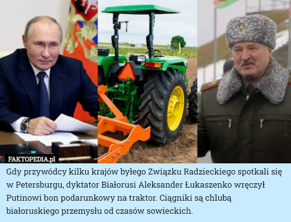 Gdy przywódcy kilku krajów byłego Związku Radzieckiego spotkali się w Petersburgu, dyktator Białorusi Aleksander Łukaszenko wręczył Putinowi bon podarunkowy na traktor. Ciągniki są chlubą białoruskiego przemysłu od czasów sowieckich. 