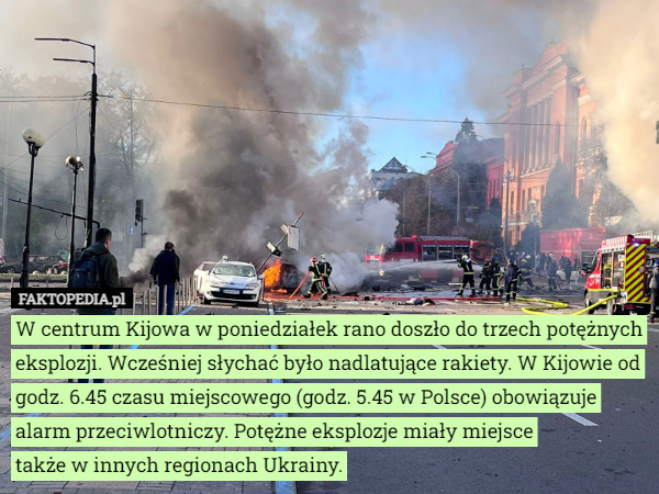 W centrum Kijowa w poniedziałek rano doszło do trzech potężnych eksplozji. Wcześniej słychać było nadlatujące rakiety. W Kijowie od godz. 6.45 czasu miejscowego (godz. 5.45 w Polsce) obowiązuje alarm przeciwlotniczy. Potężne eksplozje miały miejsce
 także w innych regionach Ukrainy. 
