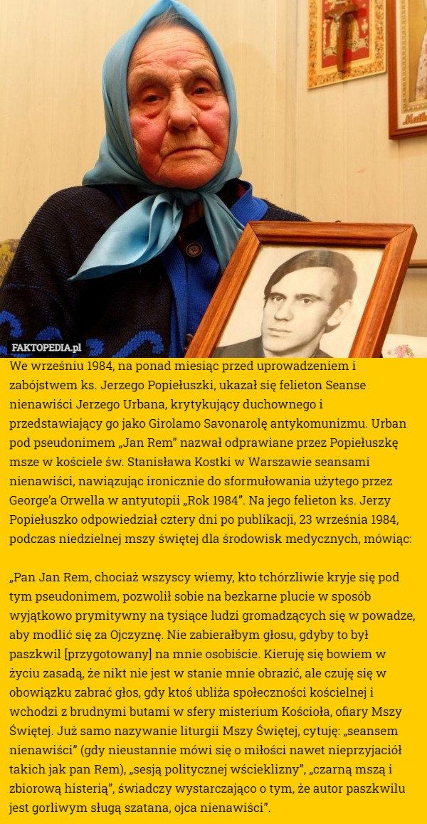 We wrześniu 1984, na ponad miesiąc przed uprowadzeniem i zabójstwem ks. Jerzego Popiełuszki, ukazał się felieton Seanse nienawiści Jerzego Urbana, krytykujący duchownego i przedstawiający go jako Girolamo Savonarolę antykomunizmu. Urban pod pseudonimem „Jan Rem” nazwał odprawiane przez Popiełuszkę msze w kościele św. Stanisława Kostki w Warszawie seansami nienawiści, nawiązując ironicznie do sformułowania użytego przez George’a Orwella w antyutopii „Rok 1984”. Na jego felieton ks. Jerzy Popiełuszko odpowiedział cztery dni po publikacji, 23 września 1984, podczas niedzielnej mszy świętej dla środowisk medycznych, mówiąc:

„Pan Jan Rem, chociaż wszyscy wiemy, kto tchórzliwie kryje się pod tym pseudonimem, pozwolił sobie na bezkarne plucie w sposób wyjątkowo prymitywny na tysiące ludzi gromadzących się w powadze, aby modlić się za Ojczyznę. Nie zabierałbym głosu, gdyby to był paszkwil [przygotowany] na mnie osobiście. Kieruję się bowiem w życiu zasadą, że nikt nie jest w stanie mnie obrazić, ale czuję się w obowiązku zabrać głos, gdy ktoś ubliża społeczności kościelnej i wchodzi z brudnymi butami w sfery misterium Kościoła, ofiary Mszy Świętej. Już samo nazywanie liturgii Mszy Świętej, cytuję: „seansem nienawiści” (gdy nieustannie mówi się o miłości nawet nieprzyjaciół takich jak pan Rem), „sesją politycznej wścieklizny”, „czarną mszą i zbiorową histerią”, świadczy wystarczająco o tym, że autor paszkwilu jest gorliwym sługą szatana, ojca nienawiści”. 