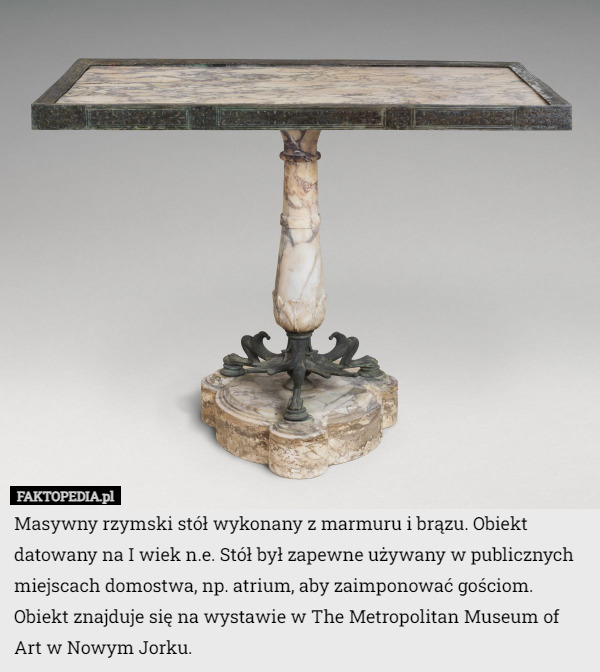 Masywny rzymski stół wykonany z marmuru i brązu. Obiekt datowany na I wiek n.e. Stół był zapewne używany w publicznych miejscach domostwa, np. atrium, aby zaimponować gościom. Obiekt znajduje się na wystawie w The Metropolitan Museum of Art w Nowym Jorku. 