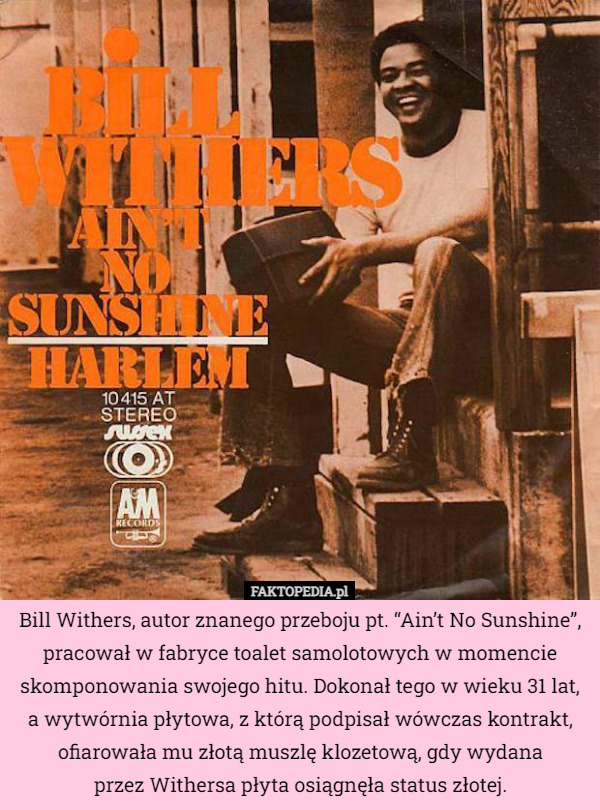Bill Withers, autor znanego przeboju pt. “Ain’t No Sunshine”, pracował w fabryce toalet samolotowych w momencie skomponowania swojego hitu. Dokonał tego w wieku 31 lat, a wytwórnia płytowa, z którą podpisał wówczas kontrakt, ofiarowała mu złotą muszlę klozetową, gdy wydana
 przez Withersa płyta osiągnęła status złotej. 