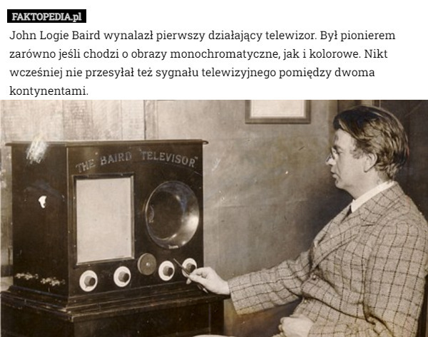 John Logie Baird wynalazł pierwszy działający telewizor. Był pionierem zarówno jeśli chodzi o obrazy monochromatyczne, jak i kolorowe. Nikt wcześniej nie przesyłał też sygnału telewizyjnego pomiędzy dwoma kontynentami. 