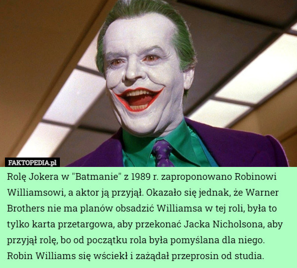 Rolę Jokera w "Batmanie" z 1989 r. zaproponowano Robinowi Williamsowi, a aktor ją przyjął. Okazało się jednak, że Warner Brothers nie ma planów obsadzić Williamsa w tej roli, była to tylko karta przetargowa, aby przekonać Jacka Nicholsona, aby przyjął rolę, bo od początku rola była pomyślana dla niego. Robin Williams się wściekł i zażądał przeprosin od studia. 