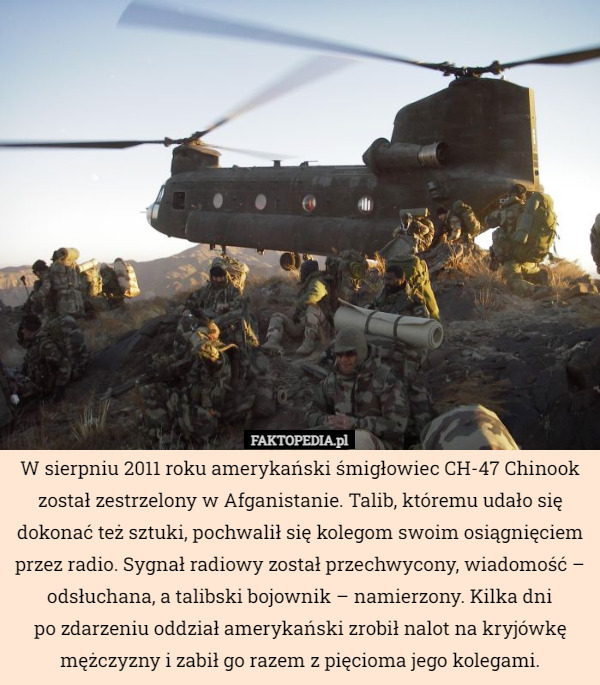 W sierpniu 2011 roku amerykański śmigłowiec CH-47 Chinook został zestrzelony w Afganistanie. Talib, któremu udało się dokonać też sztuki, pochwalił się kolegom swoim osiągnięciem przez radio. Sygnał radiowy został przechwycony, wiadomość – odsłuchana, a talibski bojownik – namierzony. Kilka dni
po zdarzeniu oddział amerykański zrobił nalot na kryjówkę mężczyzny i zabił go razem z pięcioma jego kolegami. 
