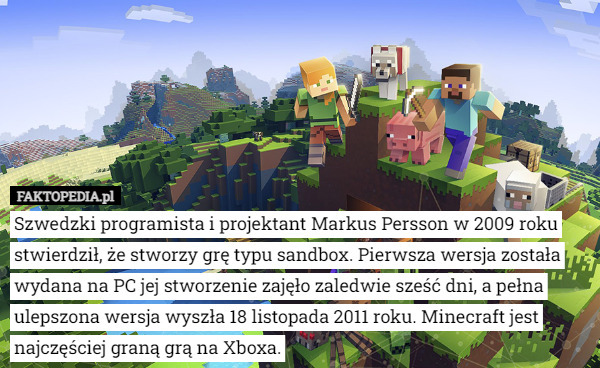 Szwedzki programista i projektant Markus Persson w 2009 roku stwierdził, że stworzy grę typu sandbox. Pierwsza wersja została wydana na PC jej stworzenie zajęło zaledwie sześć dni, a pełna ulepszona wersja wyszła 18 listopada 2011 roku. Minecraft jest najczęściej graną grą na Xboxa. 