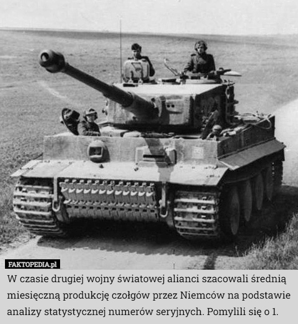 W czasie drugiej wojny światowej alianci szacowali średnią miesięczną produkcję czołgów przez Niemców na podstawie analizy statystycznej numerów seryjnych. Pomylili się o 1. 