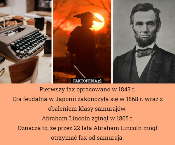Pierwszy fax opracowano w 1843 r.
Era feudalna w Japonii zakończyła się w 1868 r. wraz z obaleniem klasy samurajów.
Abraham Lincoln zginął w 1865 r.
Oznacza to, że przez 22 lata Abraham Lincoln mógł otrzymać fax od samuraja. 