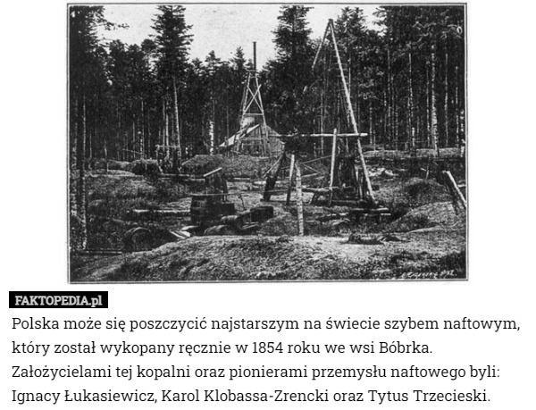 Polska może się poszczycić najstarszym na świecie szybem naftowym, który został wykopany ręcznie w 1854 roku we wsi Bóbrka. Założycielami tej kopalni oraz pionierami przemysłu naftowego byli: Ignacy Łukasiewicz, Karol Klobassa-Zrencki oraz Tytus Trzecieski. 