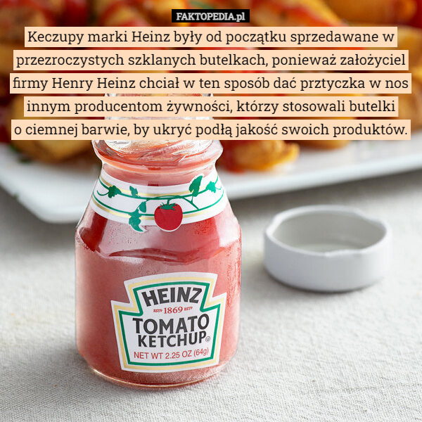 Keczupy marki Heinz były od początku sprzedawane w przezroczystych szklanych butelkach, ponieważ założyciel firmy Henry Heinz chciał w ten sposób dać prztyczka w nos innym producentom żywności, którzy stosowali butelki
 o ciemnej barwie, by ukryć podłą jakość swoich produktów. 
