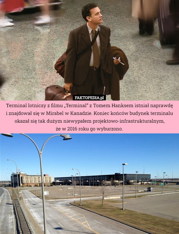 Terminal lotniczy z filmu „Terminal” z Tomem Hanksem istniał naprawdę
 i znajdował się w Mirabel w Kanadzie. Koniec końców budynek terminalu okazał się tak dużym niewypałem projektowo-infrastrukturalnym,
że w 2016 roku go wyburzono. 