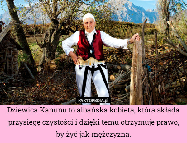 Dziewica Kanunu to albańska kobieta, która składa przysięgę czystości i dzięki temu otrzymuje prawo, by żyć jak mężczyzna. 
