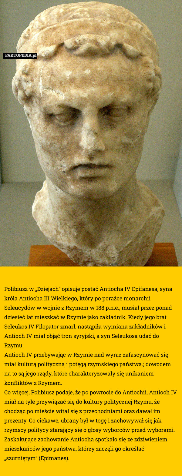 Polibiusz w „Dziejach” opisuje postać Antiocha IV Epifanesa, syna króla Antiocha III Wielkiego, który po porażce monarchii Seleucydów w wojnie z Rzymem w 188 p.n.e., musiał przez ponad dziesięć lat mieszkać w Rzymie jako zakładnik. Kiedy jego brat Seleukos IV Filopator zmarł, nastąpiła wymiana zakładników i Antioch IV miał objąć tron syryjski, a syn Seleukosa udać do Rzymu.
Antioch IV przebywając w Rzymie nad wyraz zafascynować się miał kulturą polityczną i potęgą rzymskiego państwa.; dowodem na to są jego rządy, które charakteryzowały się unikaniem konfliktów z Rzymem.
Co więcej, Polibiusz podaje, że po powrocie do Antiochii, Antioch IV miał na tyle przywiązać się do kultury politycznej Rzymu, że chodząc po mieście witał się z przechodniami oraz dawał im prezenty. Co ciekawe, ubrany był w togę i zachowywał się jak rzymscy politycy starający się o głosy wyborców przed wyborami.
Zaskakujące zachowanie Antiocha spotkało się ze zdziwieniem mieszkańców jego państwa, którzy zaczęli go określać „szurniętym” (Epimanes). 
