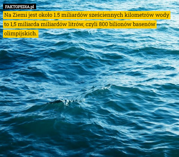 Na Ziemi jest około 1.5 miliardów sześciennych kilometrów wody to 1,5 miliarda miliardów litrów, czyli 800 bilionów basenów olimpijskich. 