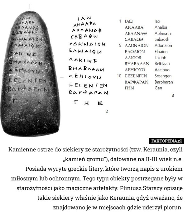 Kamienne ostrze do siekiery ze starożytności (tzw. Keraunia, czyli „kamień gromu”), datowane na II-III wiek n.e.
Posiada wyryte greckie litery, które tworzą napis z urokiem miłosnym lub ochronnym. Tego typu obiekty postrzegane były w starożytności jako magiczne artefakty. Pliniusz Starszy opisuje takie siekiery właśnie jako Keraunia, gdyż uważano, że znajdowano je w miejscach gdzie uderzył piorun. 