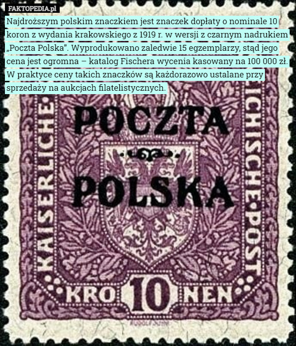 Najdroższym polskim znaczkiem jest znaczek dopłaty o nominale 10 koron z wydania krakowskiego z 1919 r. w wersji z czarnym nadrukiem „Poczta Polska”. Wyprodukowano zaledwie 15 egzemplarzy, stąd jego cena jest ogromna – katalog Fischera wycenia kasowany na 100 000 zł. W praktyce ceny takich znaczków są każdorazowo ustalane przy sprzedaży na aukcjach filatelistycznych. 