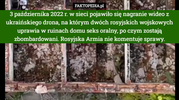 3 października 2022 r. w sieci pojawiło się nagranie wideo z ukraińskiego drona, na którym dwóch rosyjskich wojskowych uprawia w ruinach domu seks oralny, po czym zostają zbombardowani. Rosyjska Armia nie komentuje sprawy. 