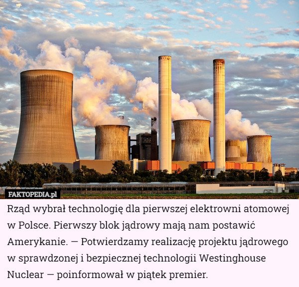 Rząd wybrał technologię dla pierwszej elektrowni atomowej w Polsce. Pierwszy blok jądrowy mają nam postawić Amerykanie. — Potwierdzamy realizację projektu jądrowego w sprawdzonej i bezpiecznej technologii Westinghouse Nuclear — poinformował w piątek premier. 