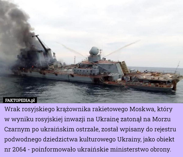 Wrak rosyjskiego krążownika rakietowego Moskwa, który w wyniku rosyjskiej inwazji na Ukrainę zatonął na Morzu Czarnym po ukraińskim ostrzale, został wpisany do rejestru podwodnego dziedzictwa kulturowego Ukrainy, jako obiekt nr 2064 - poinformowało ukraińskie ministerstwo obrony. 