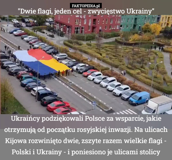 "Dwie flagi, jeden cel - zwycięstwo Ukrainy" Ukraińcy podziękowali Polsce za wsparcie, jakie otrzymują od początku rosyjskiej inwazji. Na ulicach Kijowa rozwinięto dwie, zszyte razem wielkie flagi - Polski i Ukrainy - i poniesiono je ulicami stolicy 