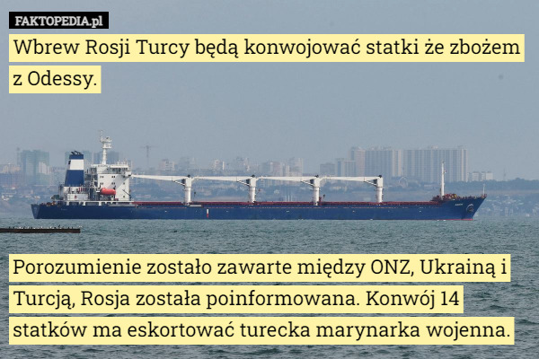 Wbrew Rosji Turcy będą konwojować statki że zbożem z Odessy.





Porozumienie zostało zawarte między ONZ, Ukrainą i Turcją, Rosja została poinformowana. Konwój 14 statków ma eskortować turecka marynarka wojenna. 