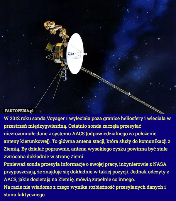 W 2012 roku sonda Voyager 1 wyleciała poza granice heliosfery i wleciała w przestrzeń międzygwiezdną. Ostatnio sonda zaczęła przesyłać niezrozumiałe dane z systemu AACS (odpowiedzialnego za położenie anteny kierunkowej). To główna antena stacji, która służy do komunikacji z Ziemią. By działać poprawnie, antena wysokiego zysku powinna być stale zwrócona dokładnie w stronę Ziemi.
Ponieważ sonda przesyła informacje o swojej pracy, inżynierowie z NASA przypuszczają, że znajduje się dokładnie w takiej pozycji. Jednak odczyty z AACS, jakie docierają na Ziemię, mówią zupełnie co innego.
Na razie nie wiadomo z czego wynika rozbieżność przesyłanych danych i stanu faktycznego. 