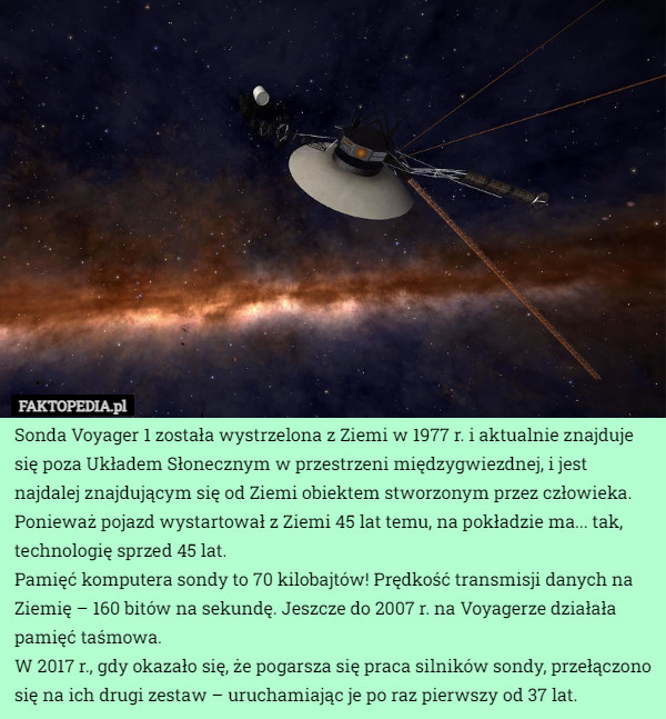 Sonda Voyager 1 została wystrzelona z Ziemi w 1977 r. i aktualnie znajduje się poza Układem Słonecznym w przestrzeni międzygwiezdnej, i jest najdalej znajdującym się od Ziemi obiektem stworzonym przez człowieka.
Ponieważ pojazd wystartował z Ziemi 45 lat temu, na pokładzie ma... tak, technologię sprzed 45 lat. 
Pamięć komputera sondy to 70 kilobajtów! Prędkość transmisji danych na Ziemię – 160 bitów na sekundę. Jeszcze do 2007 r. na Voyagerze działała pamięć taśmowa.
W 2017 r., gdy okazało się, że pogarsza się praca silników sondy, przełączono się na ich drugi zestaw – uruchamiając je po raz pierwszy od 37 lat. 