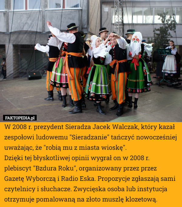 W 2008 r. prezydent Sieradza Jacek Walczak, który kazał zespołowi ludowemu "Sieradzanie" tańczyć nowocześniej uważając, że "robią mu z miasta wioskę".
Dzięki tej błyskotliwej opinii wygrał on w 2008 r. plebiscyt "Bzdura Roku", organizowany przez przez Gazetę Wyborczą i Radio Eska. Propozycje zgłaszają sami czytelnicy i słuchacze. Zwycięska osoba lub instytucja otrzymuje pomalowaną na złoto muszlę klozetową. 