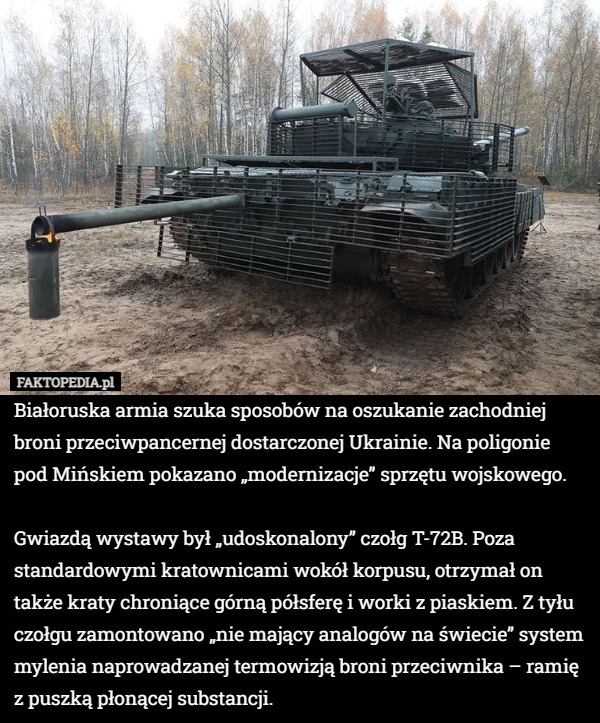 Białoruska armia szuka sposobów na oszukanie zachodniej broni przeciwpancernej dostarczonej Ukrainie. Na poligonie pod Mińskiem pokazano „modernizacje” sprzętu wojskowego.

Gwiazdą wystawy był „udoskonalony” czołg T-72B. Poza standardowymi kratownicami wokół korpusu, otrzymał on także kraty chroniące górną półsferę i worki z piaskiem. Z tyłu czołgu zamontowano „nie mający analogów na świecie” system mylenia naprowadzanej termowizją broni przeciwnika – ramię z puszką płonącej substancji. 