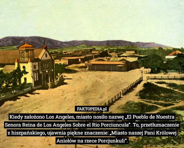 Kiedy założono Los Angeles, miasto nosiło nazwę „El Pueblo de Nuestra Senora Reina de Los Angeles Sobre el Rio Porciuncula”. To, przetłumaczenie z hiszpańskiego, ujawnia piękne znaczenie: „Miasto naszej Pani Królowej Aniołów na rzece Porcjunkuli”. 