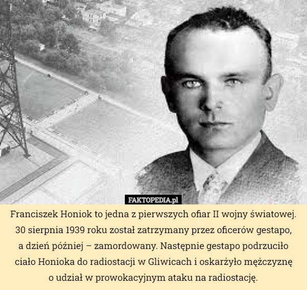 Franciszek Honiok to jedna z pierwszych ofiar II wojny światowej. 30 sierpnia 1939 roku został zatrzymany przez oficerów gestapo,
 a dzień później – zamordowany. Następnie gestapo podrzuciło ciało Honioka do radiostacji w Gliwicach i oskarżyło mężczyznę
 o udział w prowokacyjnym ataku na radiostację. 