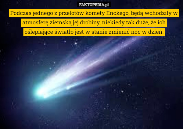 Podczas jednego z przelotów komety Enckego, będą wchodziły w atmosferę ziemską jej drobiny, niekiedy tak duże, że ich oślepiające światło jest w stanie zmienić noc w dzień. 