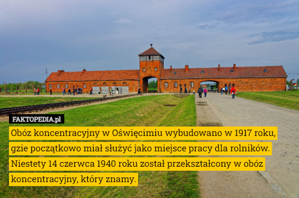 Obóz koncentracyjny w Oświęcimiu wybudowano w 1917 roku, gzie początkowo miał służyć jako miejsce pracy dla rolników. Niestety 14 czerwca 1940 roku został przekształcony w obóz koncentracyjny, który znamy. 