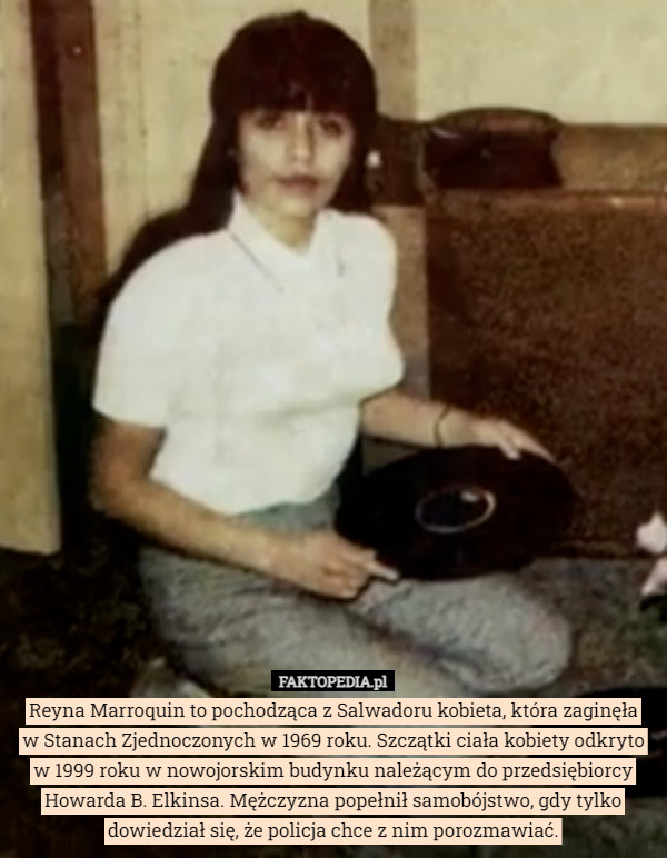 Reyna Marroquin to pochodząca z Salwadoru kobieta, która zaginęła
 w Stanach Zjednoczonych w 1969 roku. Szczątki ciała kobiety odkryto w 1999 roku w nowojorskim budynku należącym do przedsiębiorcy Howarda B. Elkinsa. Mężczyzna popełnił samobójstwo, gdy tylko dowiedział się, że policja chce z nim porozmawiać. 