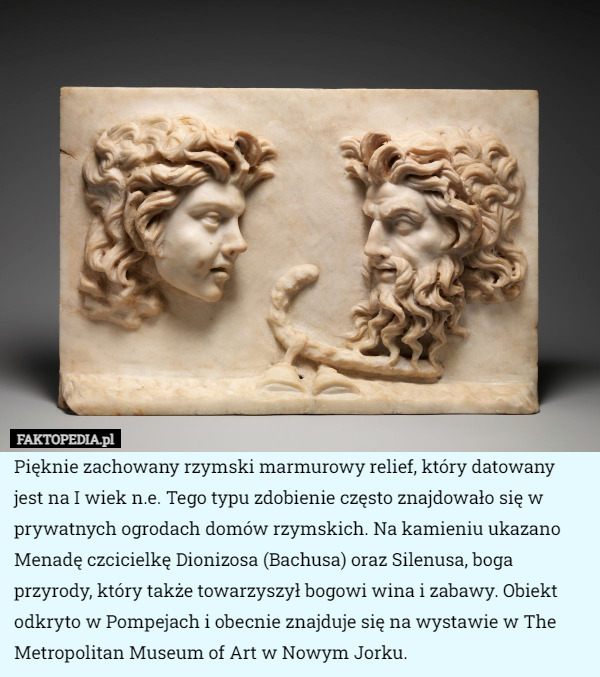 Pięknie zachowany rzymski marmurowy relief, który datowany jest na I wiek n.e. Tego typu zdobienie często znajdowało się w prywatnych ogrodach domów rzymskich. Na kamieniu ukazano Menadę czcicielkę Dionizosa (Bachusa) oraz Silenusa, boga przyrody, który także towarzyszył bogowi wina i zabawy. Obiekt odkryto w Pompejach i obecnie znajduje się na wystawie w The Metropolitan Museum of Art w Nowym Jorku. 