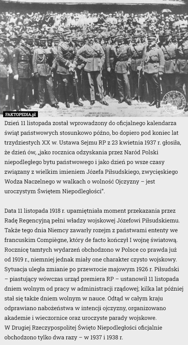 Dzień 11 listopada został wprowadzony do oficjalnego kalendarza świąt państwowych stosunkowo późno, bo dopiero pod koniec lat trzydziestych XX w. Ustawa Sejmu RP z 23 kwietnia 1937 r. głosiła, że dzień ów, „jako rocznica odzyskania przez Naród Polski niepodległego bytu państwowego i jako dzień po wsze czasy związany z wielkim imieniem Józefa Piłsudskiego, zwycięskiego Wodza Naczelnego w walkach o wolność Ojczyzny – jest uroczystym Świętem Niepodległości”.

Data 11 listopada 1918 r. upamiętniała moment przekazania przez Radę Regencyjną pełni władzy wojskowej Józefowi Piłsudskiemu. Także tego dnia Niemcy zawarły rozejm z państwami ententy we francuskim Compiègne, który de facto kończył I wojnę światową. Rocznicę tamtych wydarzeń obchodzono w Polsce co prawda już od 1919 r., niemniej jednak miały one charakter czysto wojskowy. Sytuacja uległa zmianie po przewrocie majowym 1926 r. Piłsudski – piastujący wówczas urząd premiera RP – ustanowił 11 listopada dniem wolnym od pracy w administracji rządowej; kilka lat później stał się także dniem wolnym w nauce. Odtąd w całym kraju odprawiano nabożeństwa w intencji ojczyzny, organizowano akademie i wieczornice oraz uroczyste parady wojskowe.
 W Drugiej Rzeczypospolitej Święto Niepodległości oficjalnie obchodzono tylko dwa razy – w 1937 i 1938 r. 