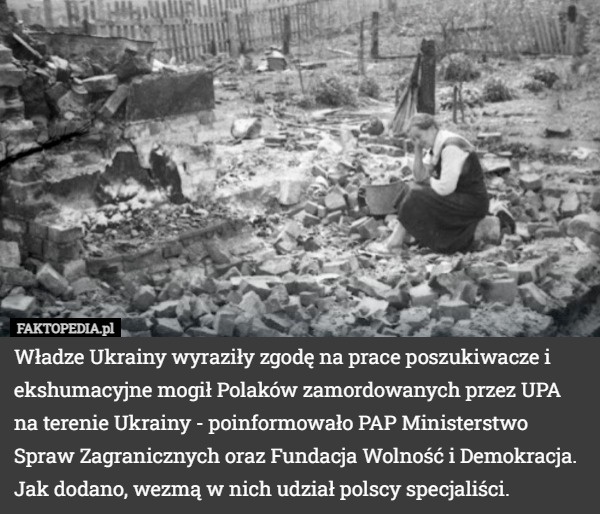 Władze Ukrainy wyraziły zgodę na prace poszukiwacze i ekshumacyjne mogił Polaków zamordowanych przez UPA na terenie Ukrainy - poinformowało PAP Ministerstwo Spraw Zagranicznych oraz Fundacja Wolność i Demokracja. Jak dodano, wezmą w nich udział polscy specjaliści. 