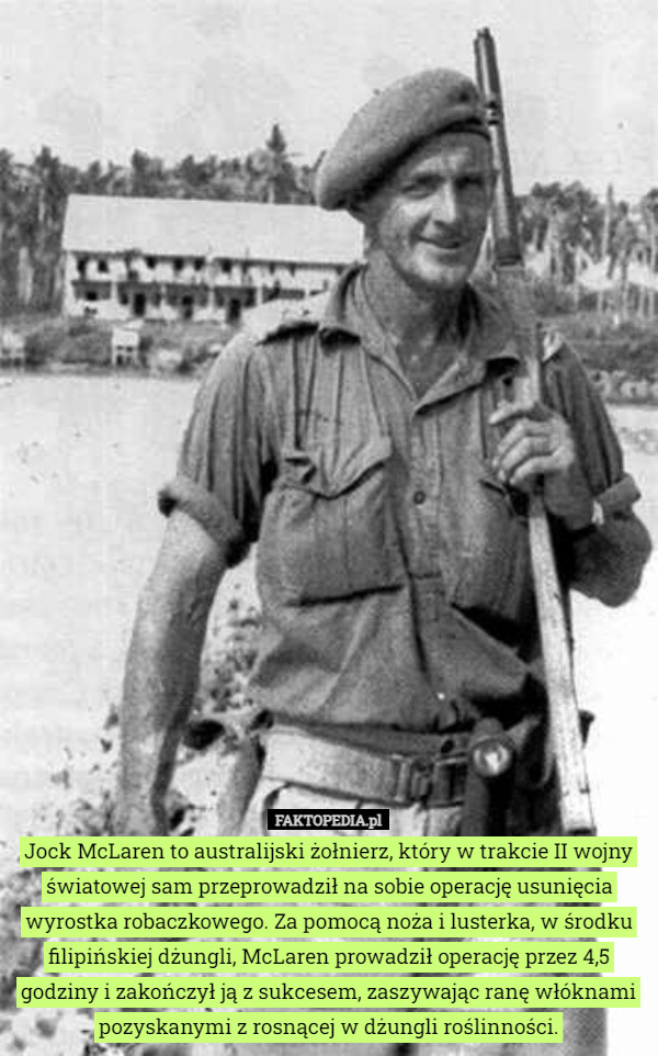 Jock McLaren to australijski żołnierz, który w trakcie II wojny światowej sam przeprowadził na sobie operację usunięcia wyrostka robaczkowego. Za pomocą noża i lusterka, w środku filipińskiej dżungli, McLaren prowadził operację przez 4,5 godziny i zakończył ją z sukcesem, zaszywając ranę włóknami pozyskanymi z rosnącej w dżungli roślinności. 