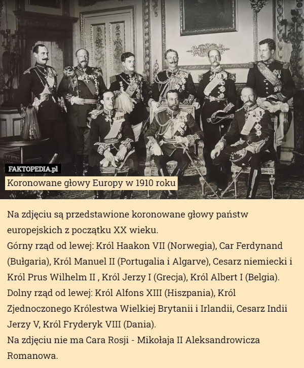 Koronowane głowy Europy w 1910 roku

Na zdjęciu są przedstawione koronowane głowy państw europejskich z początku XX wieku. 
Górny rząd od lewej: Król Haakon VII (Norwegia), Car Ferdynand (Bułgaria), Król Manuel II (Portugalia i Algarve), Cesarz niemiecki i Król Prus Wilhelm II , Król Jerzy I (Grecja), Król Albert I (Belgia).
Dolny rząd od lewej: Król Alfons XIII (Hiszpania), Król Zjednoczonego Królestwa Wielkiej Brytanii i Irlandii, Cesarz Indii Jerzy V, Król Fryderyk VIII (Dania).
Na zdjęciu nie ma Cara Rosji - Mikołaja II Aleksandrowicza Romanowa. 