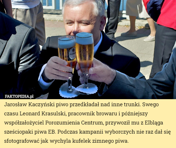 Jarosław Kaczyński piwo przedkładał nad inne trunki. Swego czasu Leonard Krasulski, pracownik browaru i późniejszy współzałożyciel Porozumienia Centrum, przywoził mu z Elbląga sześciopaki piwa EB. Podczas kampanii wyborczych nie raz dał się sfotografować jak wychyla kufelek zimnego piwa. 