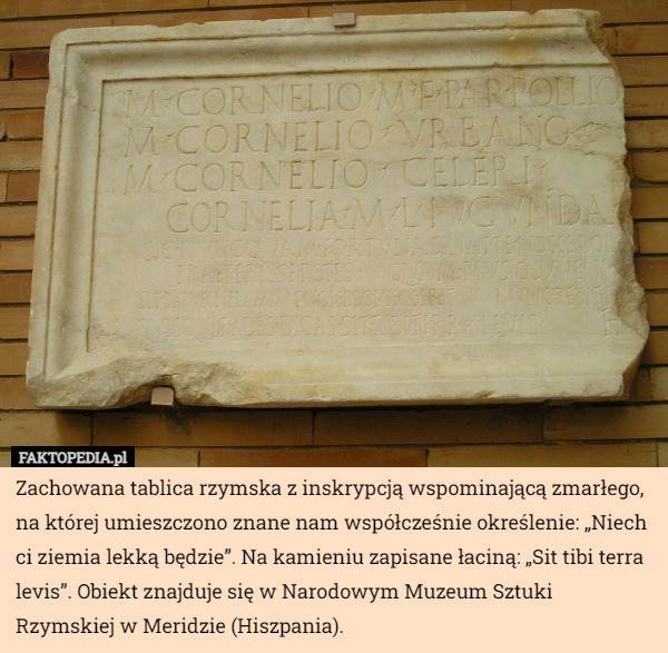 Zachowana tablica rzymska z inskrypcją wspominającą zmarłego, na której umieszczono znane nam współcześnie określenie: „Niech ci ziemia lekką będzie”. Na kamieniu zapisane łaciną: „Sit tibi terra levis”. Obiekt znajduje się w Narodowym Muzeum Sztuki Rzymskiej w Meridzie (Hiszpania). 